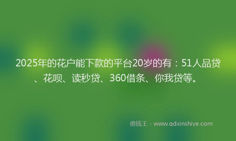 2025年的花户能下款的平台20岁的有：51人品贷、花呗、读秒贷、360借条、你我贷等。