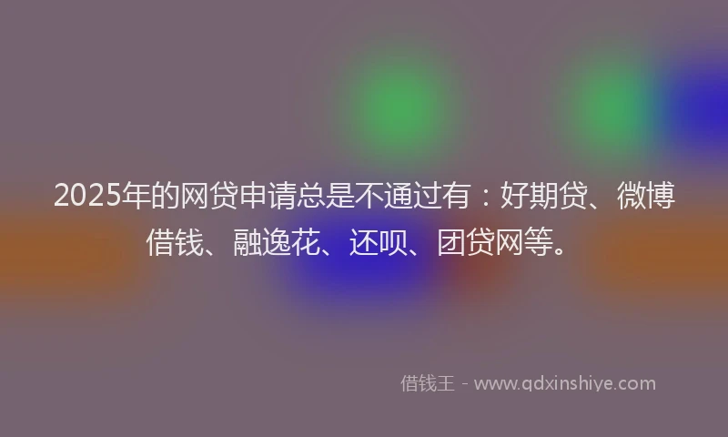 2025年的网贷申请总是不通过有：好期贷、微博借钱、融逸花、还呗、团贷网等。