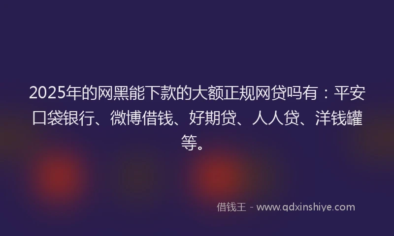 2025年的网黑能下款的大额正规网贷吗有：平安口袋银行、微博借钱、好期贷、人人贷、洋钱罐等。