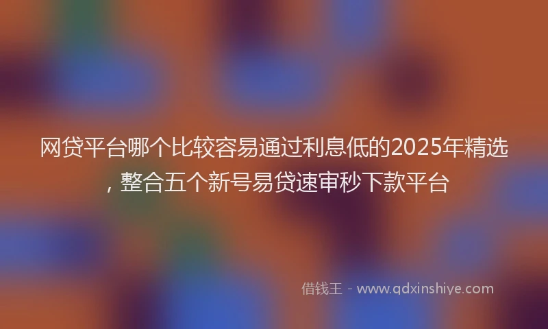 网贷平台哪个比较容易通过利息低的2025年精选，整合五个新号易贷速审秒下款平台