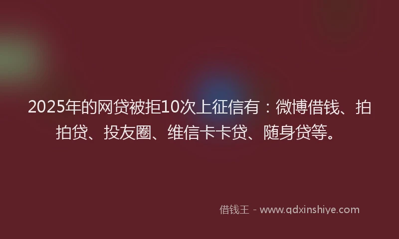 2025年的网贷被拒10次上征信有：微博借钱、拍拍贷、投友圈、维信卡卡贷、随身贷等。