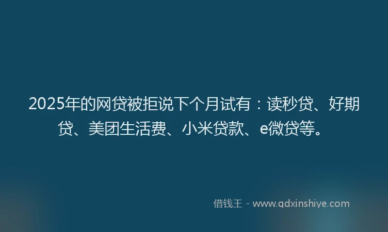 2025年的网贷被拒说下个月试有：读秒贷、好期贷、美团生活费、小米贷款、e微贷等。