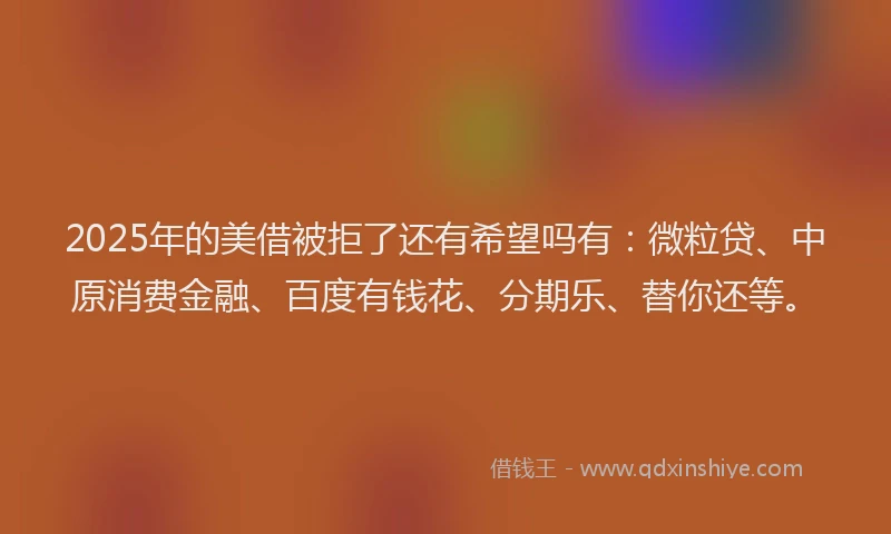 2025年的美借被拒了还有希望吗有：微粒贷、中原消费金融、百度有钱花、分期乐、替你还等。