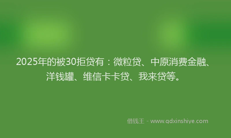 2025年的被30拒贷有：微粒贷、中原消费金融、洋钱罐、维信卡卡贷、我来贷等。