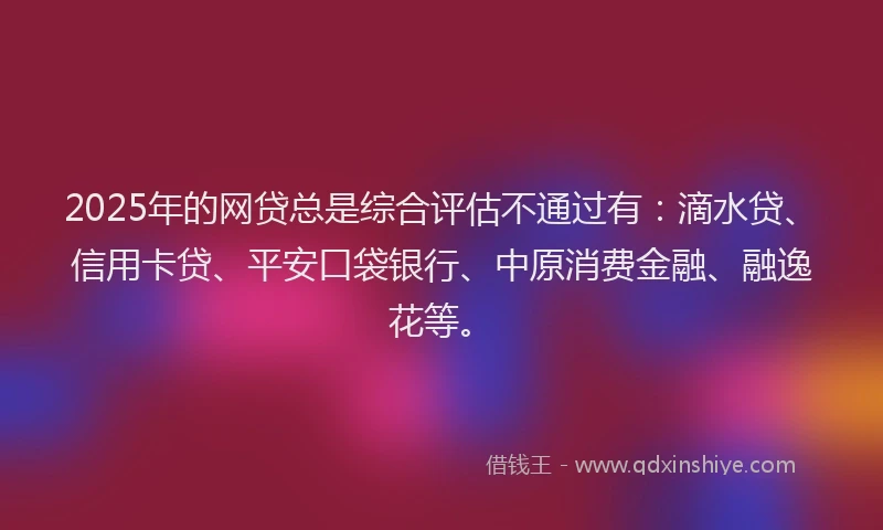 2025年的网贷总是综合评估不通过有：滴水贷、信用卡贷、平安口袋银行、中原消费金融、融逸花等。