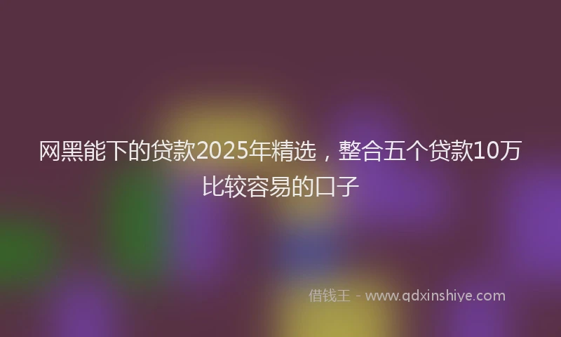 网黑能下的贷款2025年精选，整合五个贷款10万比较容易的口子