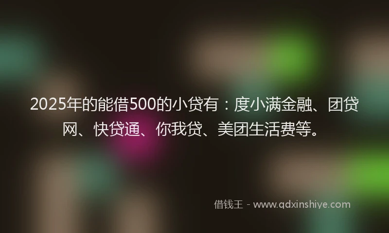 2025年的能借500的小贷有：度小满金融、团贷网、快贷通、你我贷、美团生活费等。