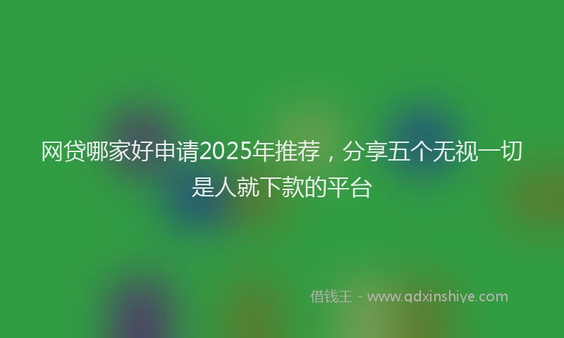 网贷哪家好申请2025年推荐，分享五个无视一切是人就下款的平台