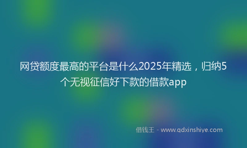 网贷额度最高的平台是什么2025年精选，归纳5个无视征信好下款的借款app