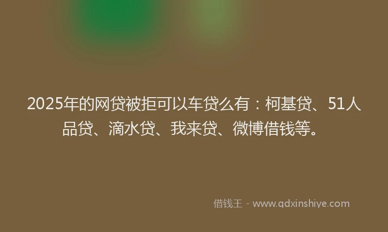 2025年的网贷被拒可以车贷么有：柯基贷、51人品贷、滴水贷、我来贷、微博借钱等。