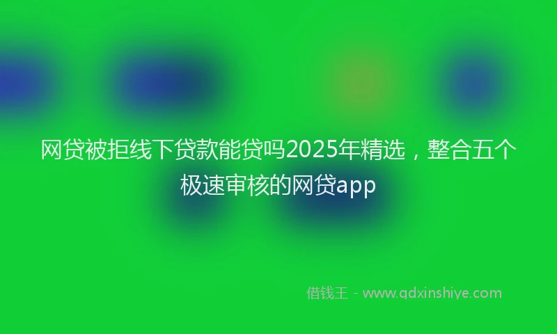 网贷被拒线下贷款能贷吗2025年精选，整合五个极速审核的网贷app