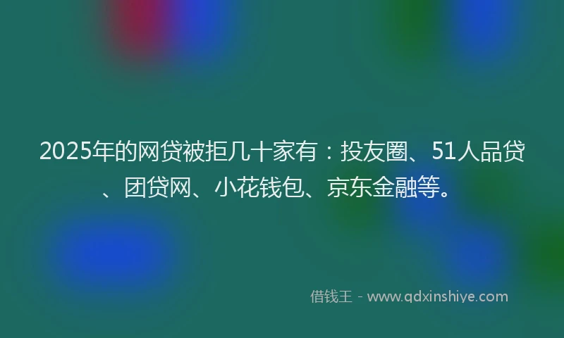 2025年的网贷被拒几十家有：投友圈、51人品贷、团贷网、小花钱包、京东金融等。