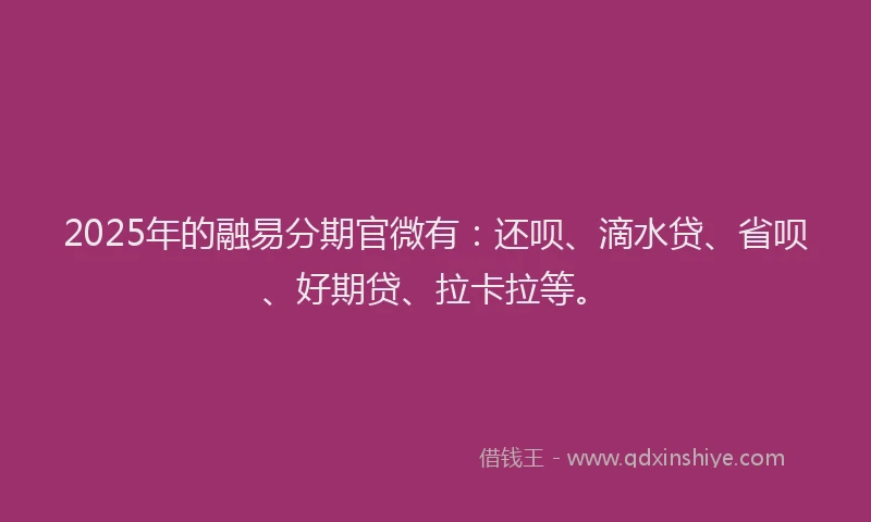 2025年的融易分期官微有：还呗、滴水贷、省呗、好期贷、拉卡拉等。