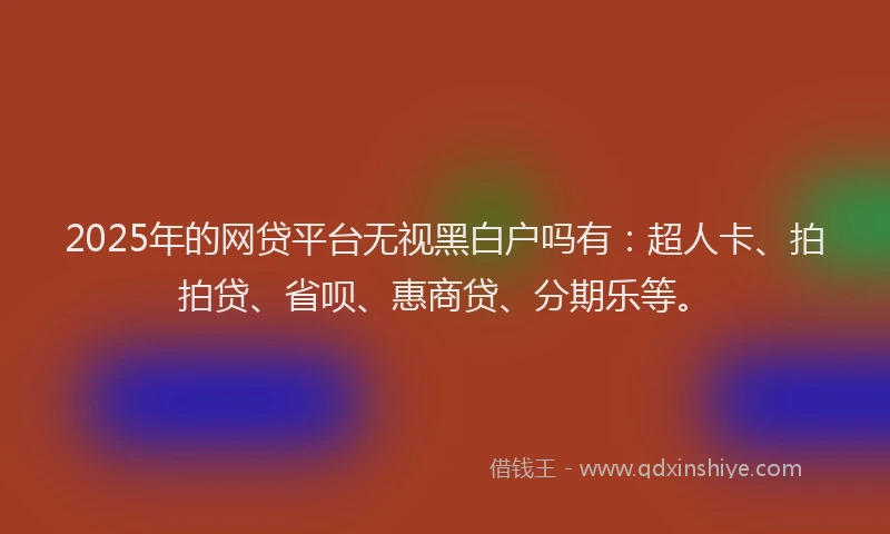2025年的网贷平台无视黑白户吗有：超人卡、拍拍贷、省呗、惠商贷、分期乐等。