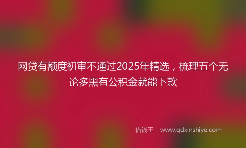 网贷有额度初审不通过2025年精选，梳理五个无论多黑有公积金就能下款