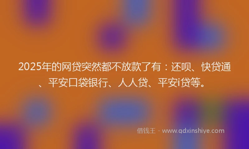2025年的网贷突然都不放款了有：还呗、快贷通、平安口袋银行、人人贷、平安i贷等。