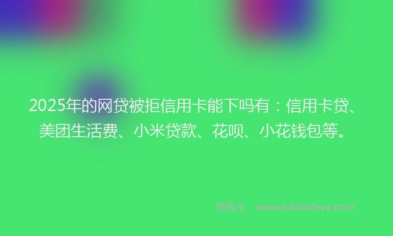 2025年的网贷被拒信用卡能下吗有：信用卡贷、美团生活费、小米贷款、花呗、小花钱包等。