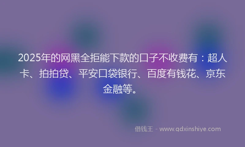 2025年的网黑全拒能下款的口子不收费有：超人卡、拍拍贷、平安口袋银行、百度有钱花、京东金融等。