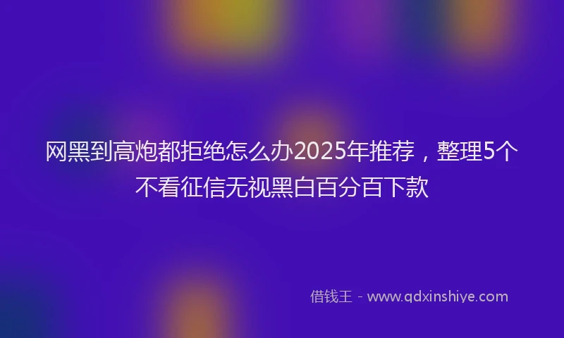 网黑到高炮都拒绝怎么办2025年推荐，整理5个不看征信无视黑白百分百下款