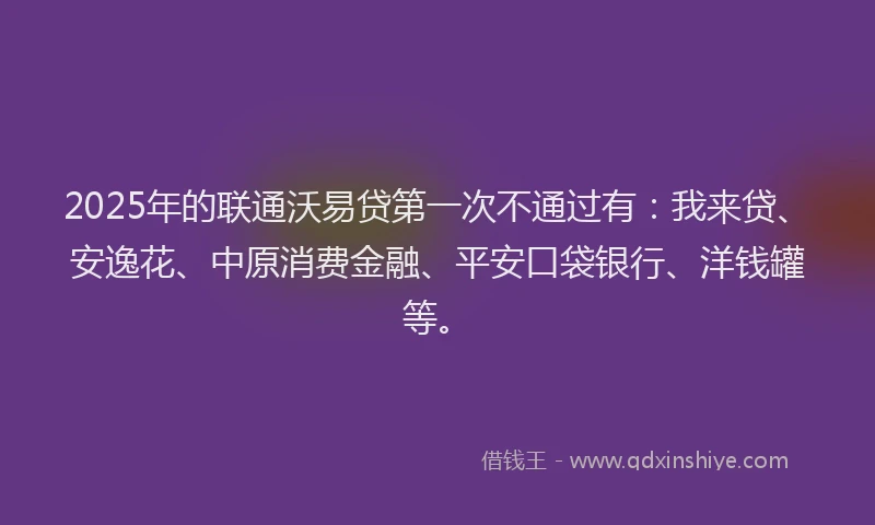 2025年的联通沃易贷第一次不通过有：我来贷、安逸花、中原消费金融、平安口袋银行、洋钱罐等。