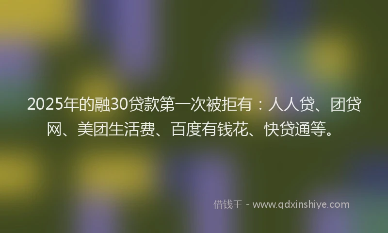 2025年的融30贷款第一次被拒有：人人贷、团贷网、美团生活费、百度有钱花、快贷通等。