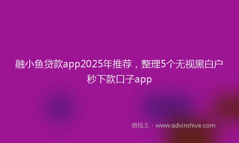融小鱼贷款app2025年推荐，整理5个无视黑白户秒下款口子app