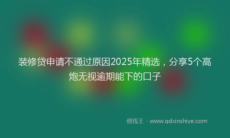装修贷申请不通过原因2025年精选，分享5个高炮无视逾期能下的口子