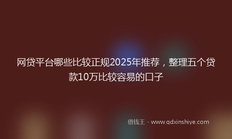 网贷平台哪些比较正规2025年推荐，整理五个贷款10万比较容易的口子