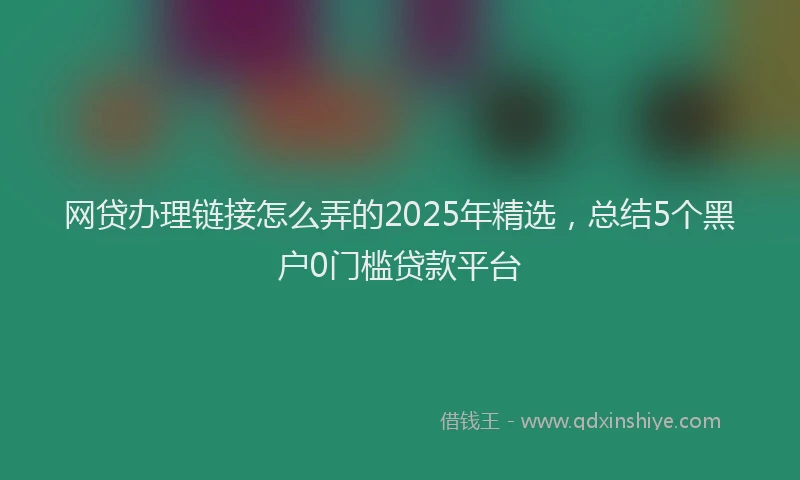 网贷办理链接怎么弄的2025年精选，总结5个黑户0门槛贷款平台