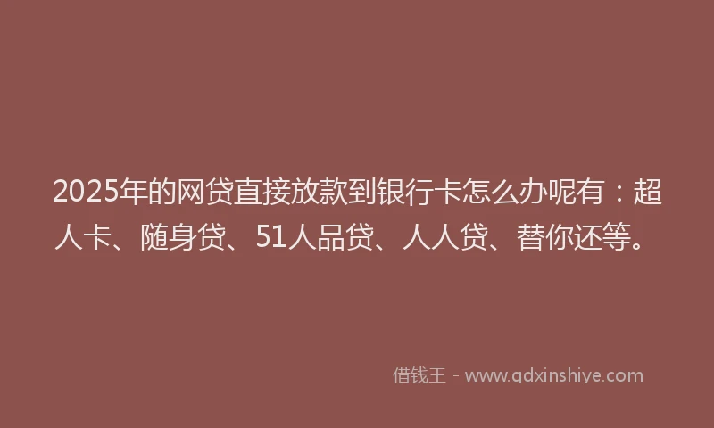 2025年的网贷直接放款到银行卡怎么办呢有：超人卡、随身贷、51人品贷、人人贷、替你还等。