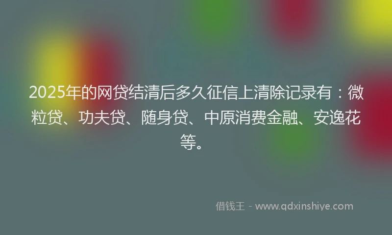 2025年的网贷结清后多久征信上清除记录有：微粒贷、功夫贷、随身贷、中原消费金融、安逸花等。