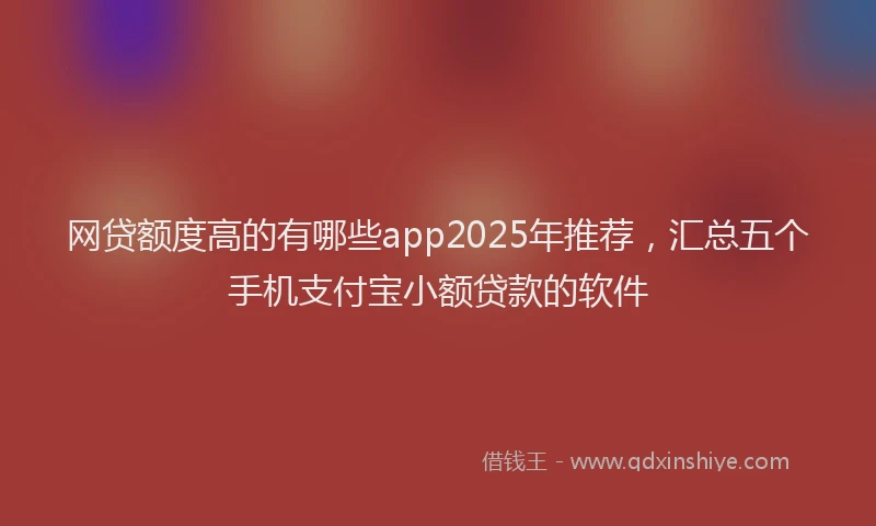 网贷额度高的有哪些app2025年推荐，汇总五个手机支付宝小额贷款的软件
