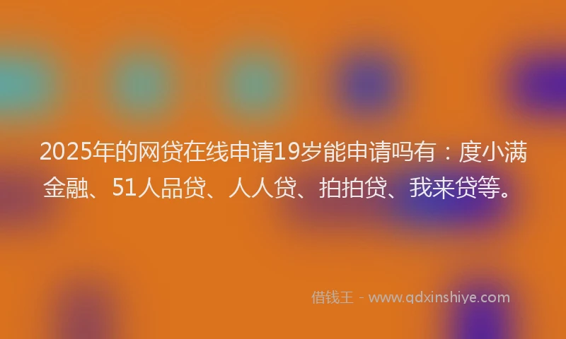 2025年的网贷在线申请19岁能申请吗有：度小满金融、51人品贷、人人贷、拍拍贷、我来贷等。
