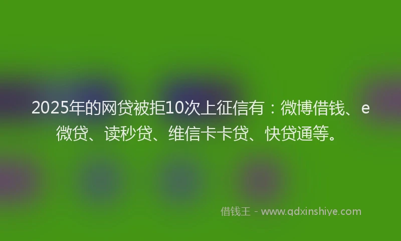 2025年的网贷被拒10次上征信有：微博借钱、e微贷、读秒贷、维信卡卡贷、快贷通等。