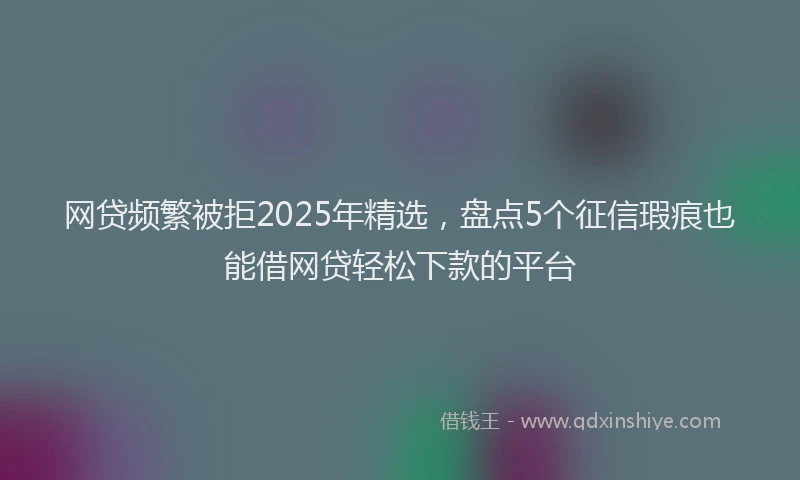 网贷频繁被拒2025年精选，盘点5个征信瑕疵也能借网贷轻松下款的平台