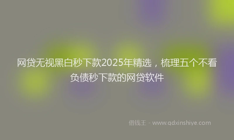网贷无视黑白秒下款2025年精选，梳理五个不看负债秒下款的网贷软件