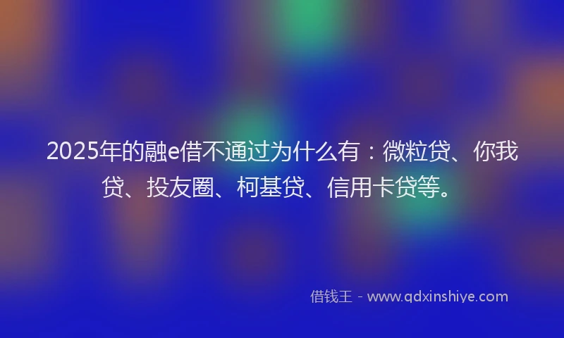 2025年的融e借不通过为什么有：微粒贷、你我贷、投友圈、柯基贷、信用卡贷等。