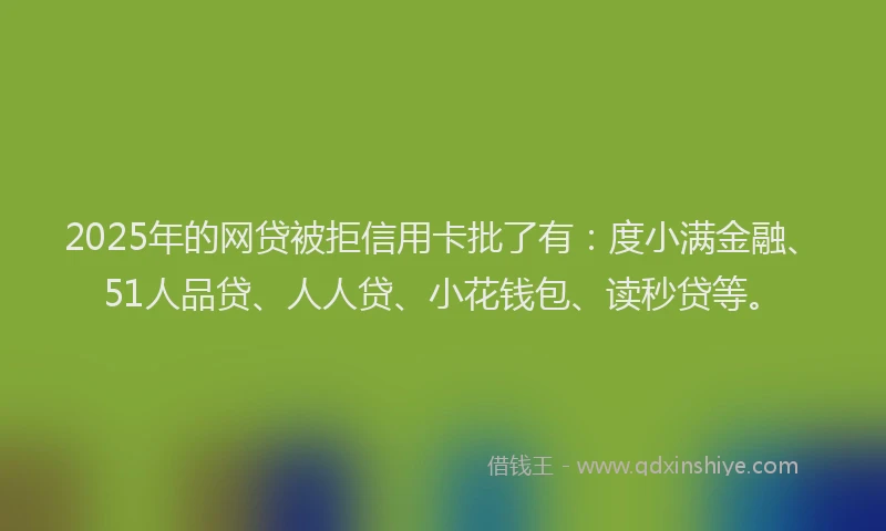2025年的网贷被拒信用卡批了有：度小满金融、51人品贷、人人贷、小花钱包、读秒贷等。