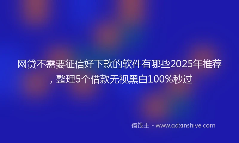 网贷不需要征信好下款的软件有哪些2025年推荐，整理5个借款无视黑白100%秒过
