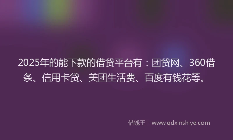 2025年的能下款的借贷平台有：团贷网、360借条、信用卡贷、美团生活费、百度有钱花等。