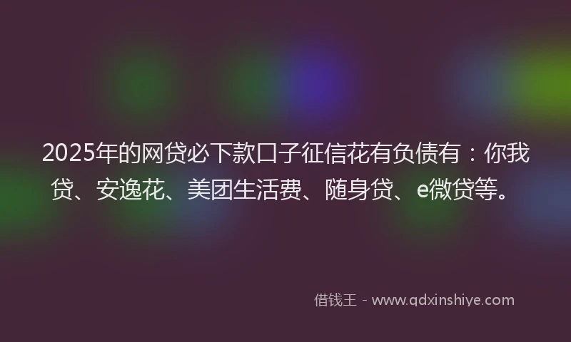 2025年的网贷必下款口子征信花有负债有：你我贷、安逸花、美团生活费、随身贷、e微贷等。