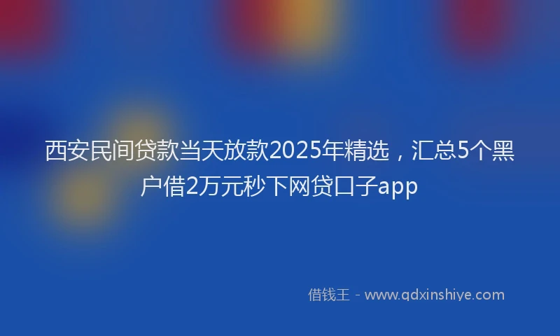 西安民间贷款当天放款2025年精选，汇总5个黑户借2万元秒下网贷口子app