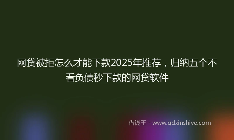 网贷被拒怎么才能下款2025年推荐，归纳五个不看负债秒下款的网贷软件