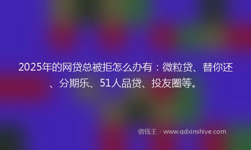 2025年的网贷总被拒怎么办有：微粒贷、替你还、分期乐、51人品贷、投友圈等。