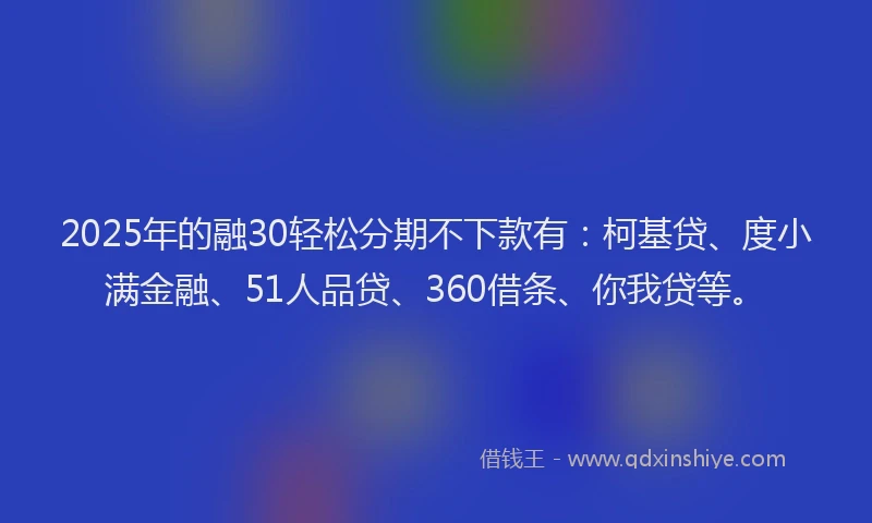 2025年的融30轻松分期不下款有：柯基贷、度小满金融、51人品贷、360借条、你我贷等。