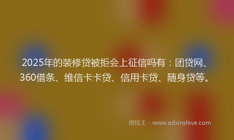 2025年的装修贷被拒会上征信吗有：团贷网、360借条、维信卡卡贷、信用卡贷、随身贷等。