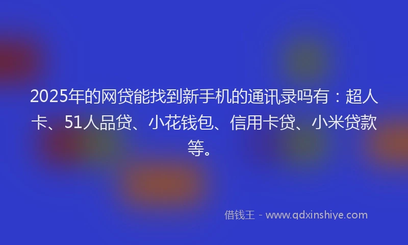 2025年的网贷能找到新手机的通讯录吗有：超人卡、51人品贷、小花钱包、信用卡贷、小米贷款等。