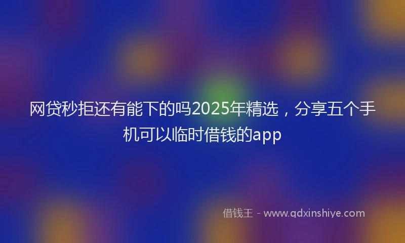网贷秒拒还有能下的吗2025年精选，分享五个手机可以临时借钱的app