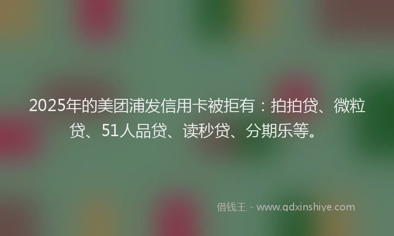 2025年的美团浦发信用卡被拒有：拍拍贷、微粒贷、51人品贷、读秒贷、分期乐等。