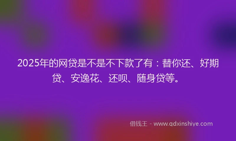 2025年的网贷是不是不下款了有：替你还、好期贷、安逸花、还呗、随身贷等。